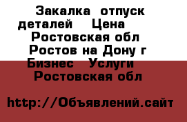 Закалка, отпуск деталей. › Цена ­ 100 - Ростовская обл., Ростов-на-Дону г. Бизнес » Услуги   . Ростовская обл.